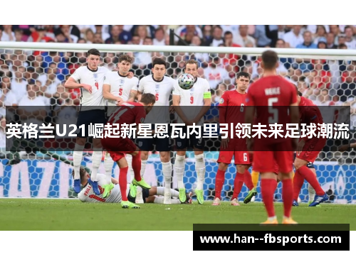 英格兰U21崛起新星恩瓦内里引领未来足球潮流 英格兰U21崛起新星恩瓦内里引领未来足球潮流