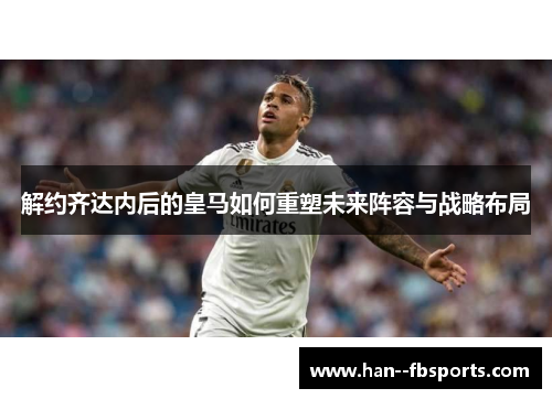 解约齐达内后的皇马如何重塑未来阵容与战略布局 解约齐达内后的皇马如何重塑未来阵容与战略布局