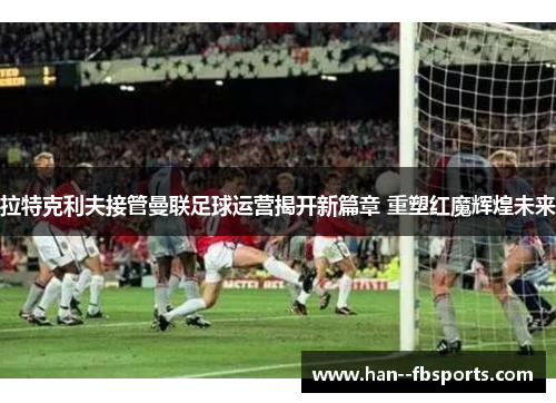 拉特克利夫接管曼联足球运营揭开新篇章 重塑红魔辉煌未来