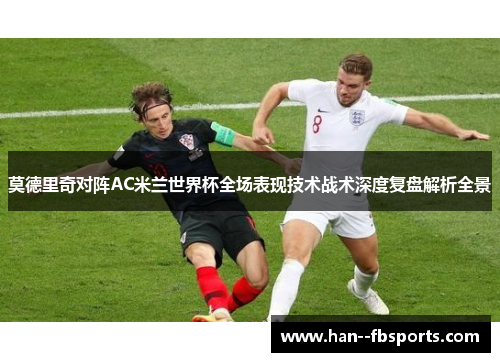 莫德里奇对阵AC米兰世界杯全场表现技术战术深度复盘解析全景 莫德里奇对阵AC米兰世界杯全场表现技术战术深度复盘解析全景